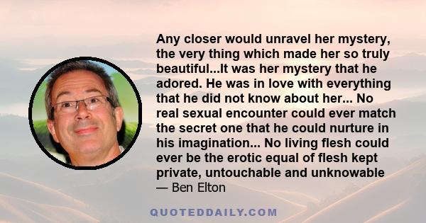 Any closer would unravel her mystery, the very thing which made her so truly beautiful...It was her mystery that he adored. He was in love with everything that he did not know about her... No real sexual encounter could