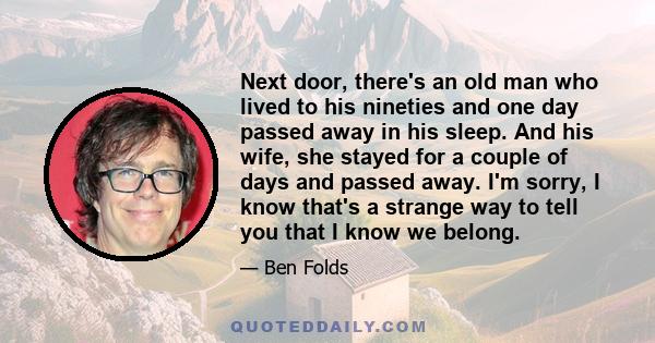 Next door, there's an old man who lived to his nineties and one day passed away in his sleep. And his wife, she stayed for a couple of days and passed away. I'm sorry, I know that's a strange way to tell you that I know