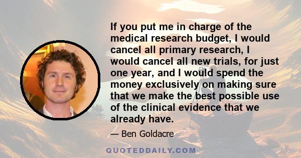 If you put me in charge of the medical research budget, I would cancel all primary research, I would cancel all new trials, for just one year, and I would spend the money exclusively on making sure that we make the best