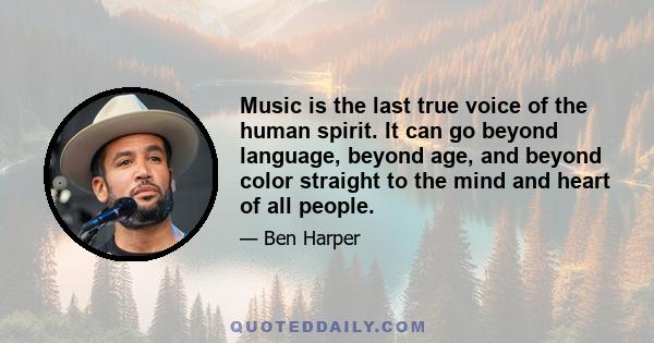Music is the last true voice of the human spirit. It can go beyond language, beyond age, and beyond color straight to the mind and heart of all people.