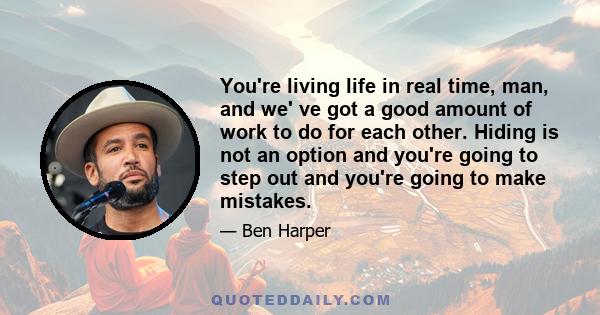 You're living life in real time, man, and we' ve got a good amount of work to do for each other. Hiding is not an option and you're going to step out and you're going to make mistakes.