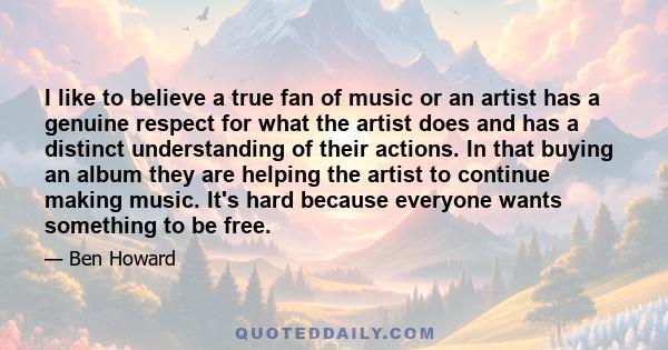 I like to believe a true fan of music or an artist has a genuine respect for what the artist does and has a distinct understanding of their actions. In that buying an album they are helping the artist to continue making