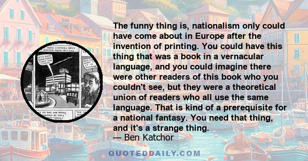 The funny thing is, nationalism only could have come about in Europe after the invention of printing. You could have this thing that was a book in a vernacular language, and you could imagine there were other readers of