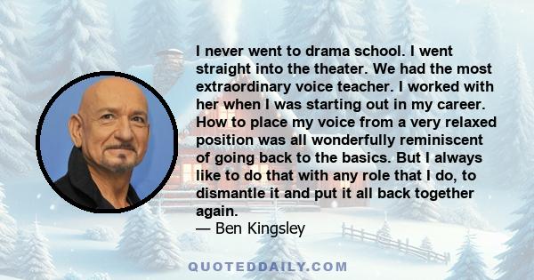 I never went to drama school. I went straight into the theater. We had the most extraordinary voice teacher. I worked with her when I was starting out in my career. How to place my voice from a very relaxed position was