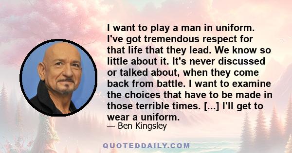 I want to play a man in uniform. I've got tremendous respect for that life that they lead. We know so little about it. It's never discussed or talked about, when they come back from battle. I want to examine the choices