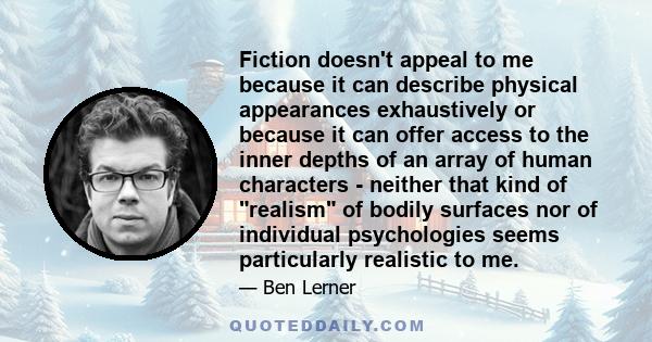 Fiction doesn't appeal to me because it can describe physical appearances exhaustively or because it can offer access to the inner depths of an array of human characters - neither that kind of realism of bodily surfaces