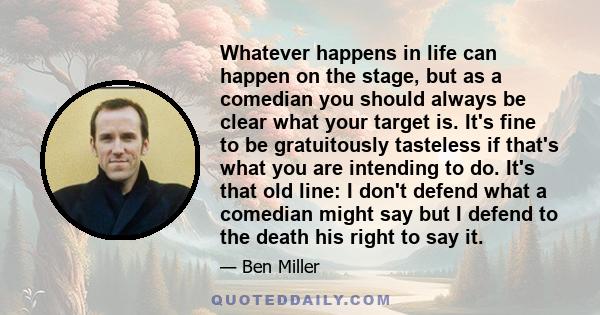 Whatever happens in life can happen on the stage, but as a comedian you should always be clear what your target is. It's fine to be gratuitously tasteless if that's what you are intending to do. It's that old line: I