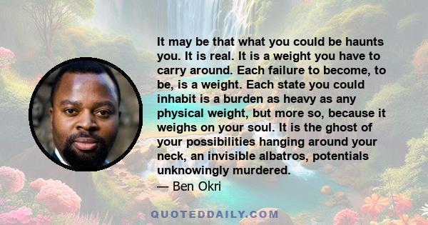 It may be that what you could be haunts you. It is real. It is a weight you have to carry around. Each failure to become, to be, is a weight. Each state you could inhabit is a burden as heavy as any physical weight, but