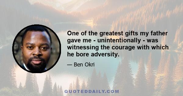 One of the greatest gifts my father gave me - unintentionally - was witnessing the courage with which he bore adversity. We had a bit of a rollercoaster life with some really challenging financial periods. He was always