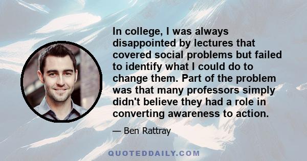 In college, I was always disappointed by lectures that covered social problems but failed to identify what I could do to change them. Part of the problem was that many professors simply didn't believe they had a role in