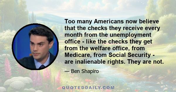 Too many Americans now believe that the checks they receive every month from the unemployment office - like the checks they get from the welfare office, from Medicare, from Social Security - are inalienable rights. They