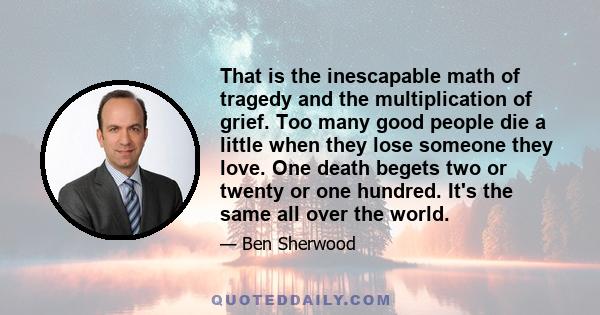 That is the inescapable math of tragedy and the multiplication of grief. Too many good people die a little when they lose someone they love. One death begets two or twenty or one hundred. It's the same all over the