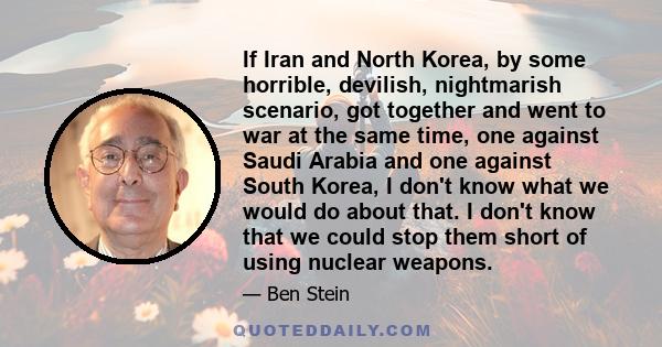 If Iran and North Korea, by some horrible, devilish, nightmarish scenario, got together and went to war at the same time, one against Saudi Arabia and one against South Korea, I don't know what we would do about that. I