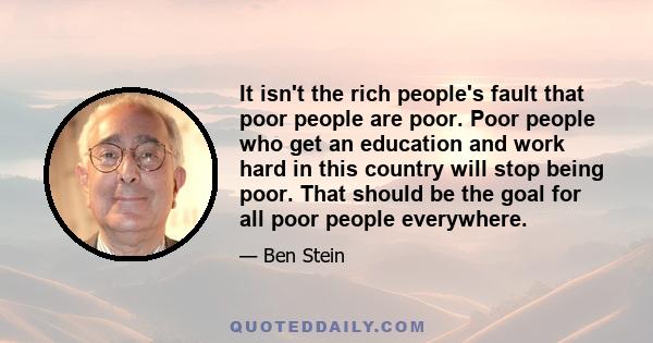 It isn't the rich people's fault that poor people are poor. Poor people who get an education and work hard in this country will stop being poor. That should be the goal for all poor people everywhere.