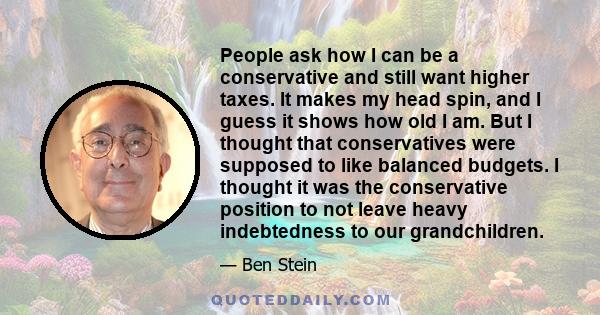 People ask how I can be a conservative and still want higher taxes. It makes my head spin, and I guess it shows how old I am. But I thought that conservatives were supposed to like balanced budgets. I thought it was the