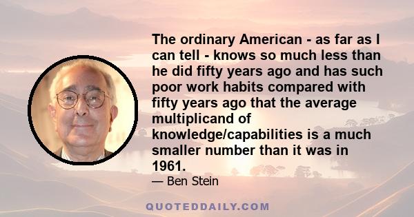 The ordinary American - as far as I can tell - knows so much less than he did fifty years ago and has such poor work habits compared with fifty years ago that the average multiplicand of knowledge/capabilities is a much