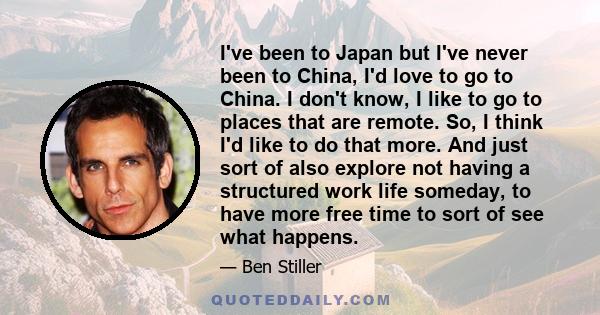 I've been to Japan but I've never been to China, I'd love to go to China. I don't know, I like to go to places that are remote. So, I think I'd like to do that more. And just sort of also explore not having a structured
