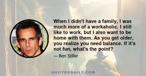 When I didn't have a family, I was much more of a workaholic. I still like to work, but I also want to be home with them. As you get older, you realize you need balance. If it's not fun, what's the point?