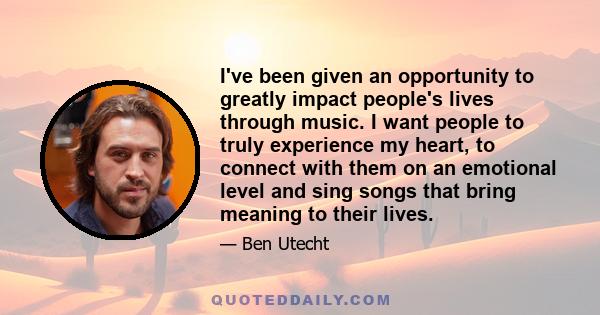 I've been given an opportunity to greatly impact people's lives through music. I want people to truly experience my heart, to connect with them on an emotional level and sing songs that bring meaning to their lives.