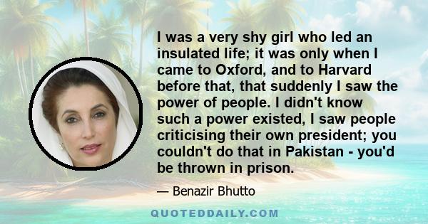 I was a very shy girl who led an insulated life; it was only when I came to Oxford, and to Harvard before that, that suddenly I saw the power of people. I didn't know such a power existed, I saw people criticising their