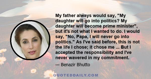 My father always would say, My daughter will go into politics? My daughter will become prime minister, but it's not what I wanted to do. I would say, No, Papa, I will never go into politics. As I've said before, this is