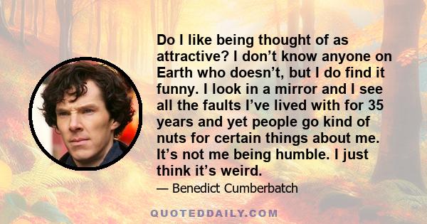 Do I like being thought of as attractive? I don’t know anyone on Earth who doesn’t, but I do find it funny. I look in a mirror and I see all the faults I’ve lived with for 35 years and yet people go kind of nuts for