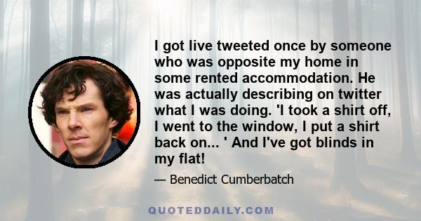 I got live tweeted once by someone who was opposite my home in some rented accommodation. He was actually describing on twitter what I was doing. 'I took a shirt off, I went to the window, I put a shirt back on... ' And