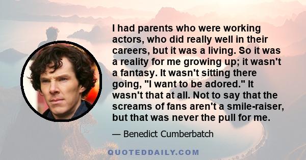 I had parents who were working actors, who did really well in their careers, but it was a living. So it was a reality for me growing up; it wasn't a fantasy. It wasn't sitting there going, I want to be adored. It wasn't