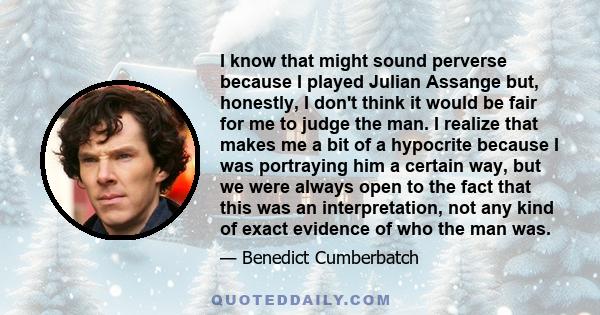 I know that might sound perverse because I played Julian Assange but, honestly, I don't think it would be fair for me to judge the man. I realize that makes me a bit of a hypocrite because I was portraying him a certain