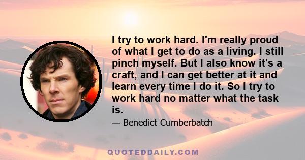 I try to work hard. I'm really proud of what I get to do as a living. I still pinch myself. But I also know it's a craft, and I can get better at it and learn every time I do it. So I try to work hard no matter what the