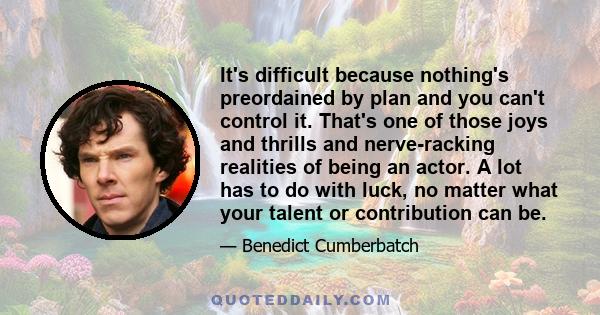 It's difficult because nothing's preordained by plan and you can't control it. That's one of those joys and thrills and nerve-racking realities of being an actor. A lot has to do with luck, no matter what your talent or