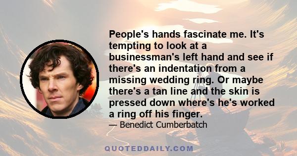 People's hands fascinate me. It's tempting to look at a businessman's left hand and see if there's an indentation from a missing wedding ring. Or maybe there's a tan line and the skin is pressed down where's he's worked