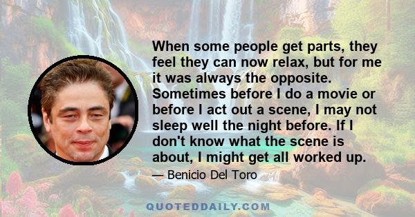 When some people get parts, they feel they can now relax, but for me it was always the opposite. Sometimes before I do a movie or before I act out a scene, I may not sleep well the night before. If I don't know what the