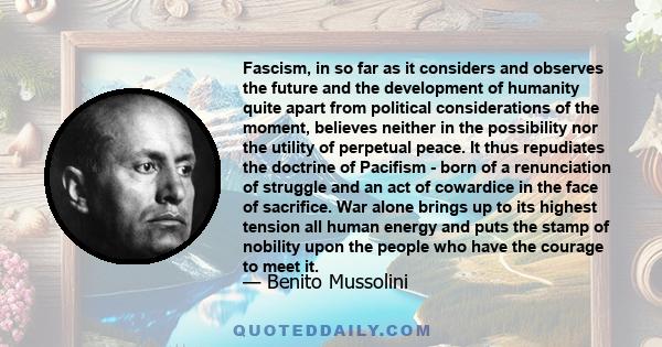 Fascism, in so far as it considers and observes the future and the development of humanity quite apart from political considerations of the moment, believes neither in the possibility nor the utility of perpetual peace.