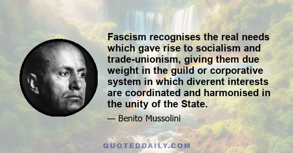 Fascism recognises the real needs which gave rise to socialism and trade-unionism, giving them due weight in the guild or corporative system in which diverent interests are coordinated and harmonised in the unity of the