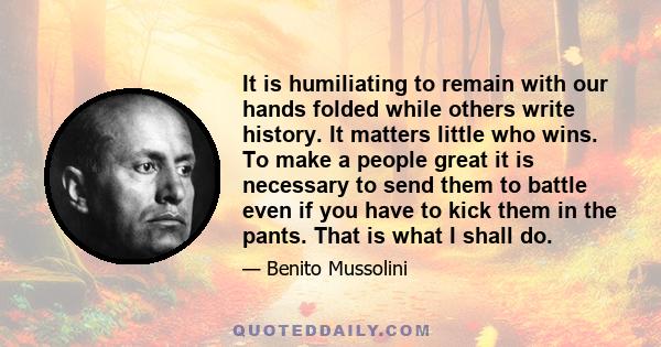 It is humiliating to remain with our hands folded while others write history. It matters little who wins. To make a people great it is necessary to send them to battle even if you have to kick them in the pants. That is