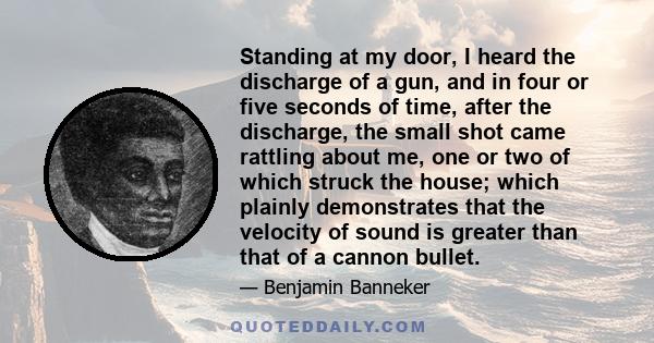 Standing at my door, I heard the discharge of a gun, and in four or five seconds of time, after the discharge, the small shot came rattling about me, one or two of which struck the house; which plainly demonstrates that