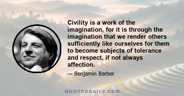 Civility is a work of the imagination, for it is through the imagination that we render others sufficiently like ourselves for them to become subjects of tolerance and respect, if not always affection.