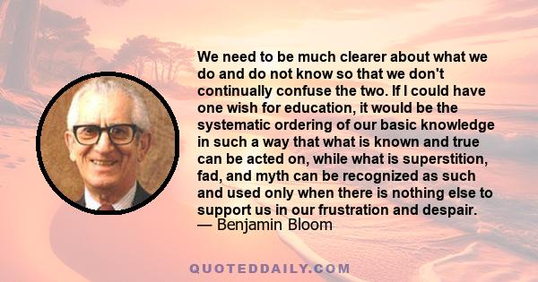 We need to be much clearer about what we do and do not know so that we don't continually confuse the two. If I could have one wish for education, it would be the systematic ordering of our basic knowledge in such a way