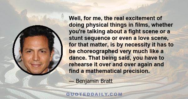 Well, for me, the real excitement of doing physical things in films, whether you're talking about a fight scene or a stunt sequence or even a love scene, for that matter, is by necessity it has to be choreographed very