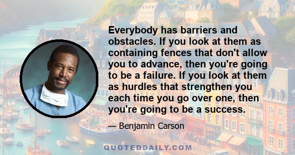 Everybody has barriers and obstacles. If you look at them as containing fences that don't allow you to advance, then you're going to be a failure. If you look at them as hurdles that strengthen you each time you go over