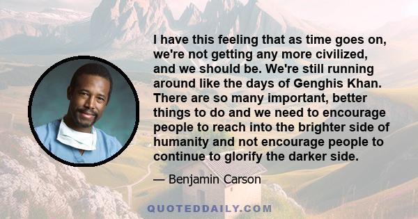 I have this feeling that as time goes on, we're not getting any more civilized, and we should be. We're still running around like the days of Genghis Khan. There are so many important, better things to do and we need to