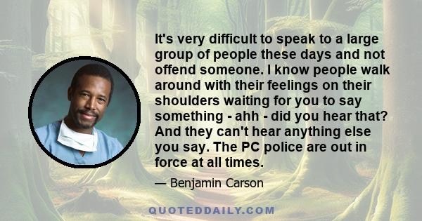 It's very difficult to speak to a large group of people these days and not offend someone. I know people walk around with their feelings on their shoulders waiting for you to say something - ahh - did you hear that? And
