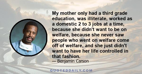 My mother only had a third grade education, was illiterate, worked as a domestic 2 to 3 jobs at a time, because she didn't want to be on welfare, because she never saw people who went on welfare come off of welfare, and