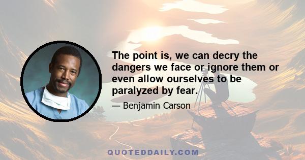 The point is, we can decry the dangers we face or ignore them or even allow ourselves to be paralyzed by fear.