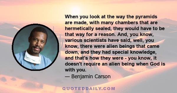 When you look at the way the pyramids are made, with many chambers that are hermetically sealed, they would have to be that way for a reason. And, you know, various scientists have said, well, you know, there were alien