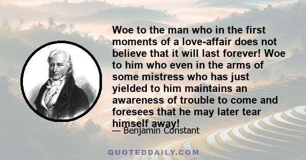 Woe to the man who in the first moments of a love-affair does not believe that it will last forever! Woe to him who even in the arms of some mistress who has just yielded to him maintains an awareness of trouble to come