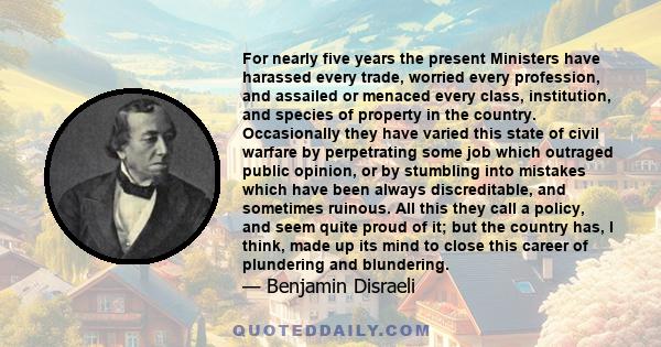 For nearly five years the present Ministers have harassed every trade, worried every profession, and assailed or menaced every class, institution, and species of property in the country. Occasionally they have varied