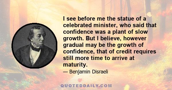 I see before me the statue of a celebrated minister, who said that confidence was a plant of slow growth. But I believe, however gradual may be the growth of confidence, that of credit requires still more time to arrive