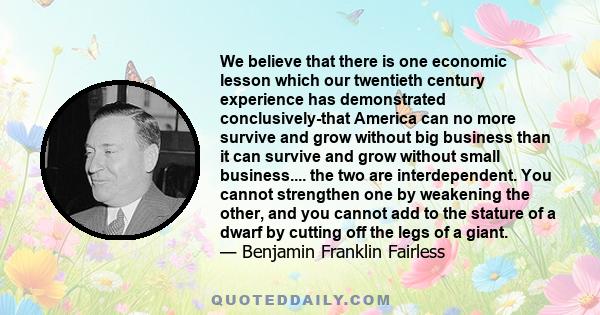 We believe that there is one economic lesson which our twentieth century experience has demonstrated conclusively-that America can no more survive and grow without big business than it can survive and grow without small